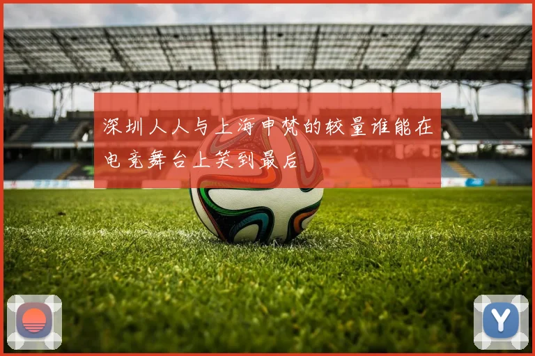 深圳人人与上海申梵的较量谁能在电竞舞台上笑到最后