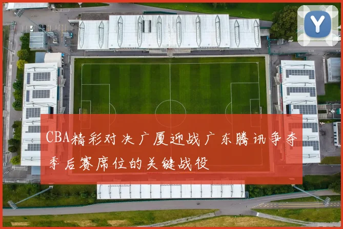 CBA精彩对决广厦迎战广东腾讯争夺季后赛席位的关键战役