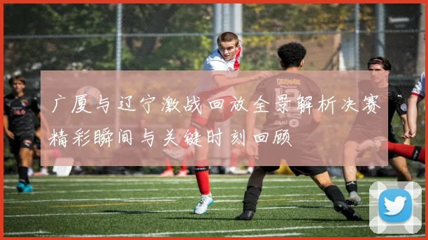 广厦与辽宁激战回放全景解析决赛精彩瞬间与关键时刻回顾