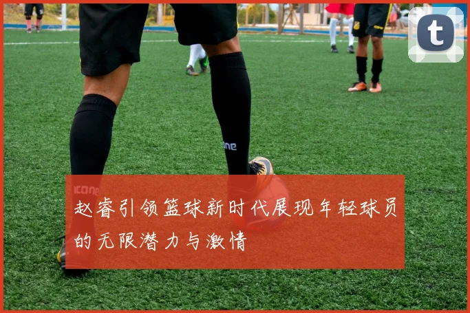 赵睿引领篮球新时代展现年轻球员的无限潜力与激情