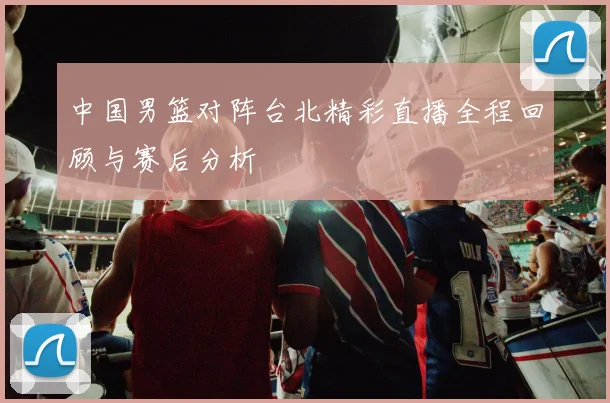 中国男篮对阵台北精彩直播全程回顾与赛后分析