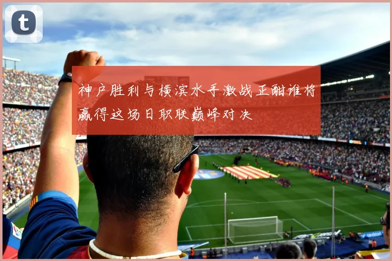 神户胜利与横滨水手激战正酣谁将赢得这场日职联巅峰对决