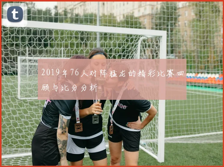 2019年76人对阵猛龙的精彩比赛回顾与比分分析