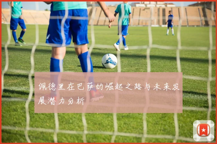 佩德里在巴萨的崛起之路与未来发展潜力分析