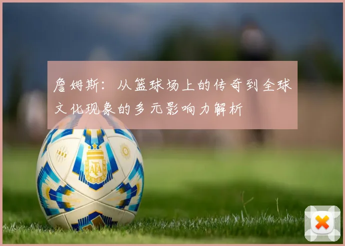 詹姆斯：从篮球场上的传奇到全球文化现象的多元影响力解析