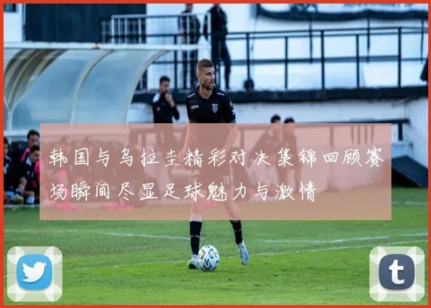 韩国与乌拉圭精彩对决集锦回顾赛场瞬间尽显足球魅力与激情