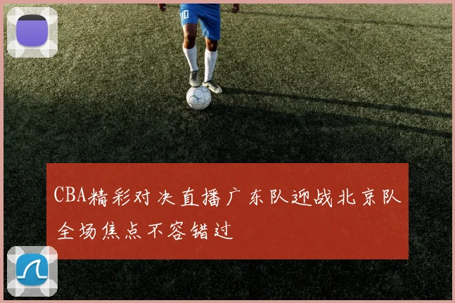 CBA精彩对决直播广东队迎战北京队全场焦点不容错过