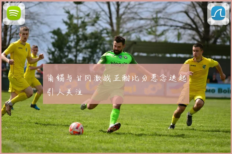 南锡与甘冈激战正酣比分悬念迭起引人关注