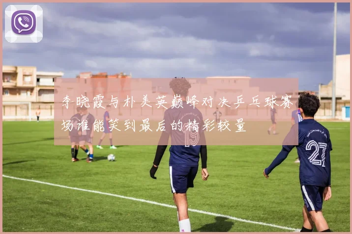 李晓霞与朴美英巅峰对决乒乓球赛场谁能笑到最后的精彩较量