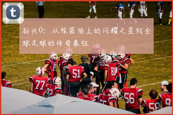 孙兴O：从绿茵场上的闪耀之星到全球足球的传奇象征