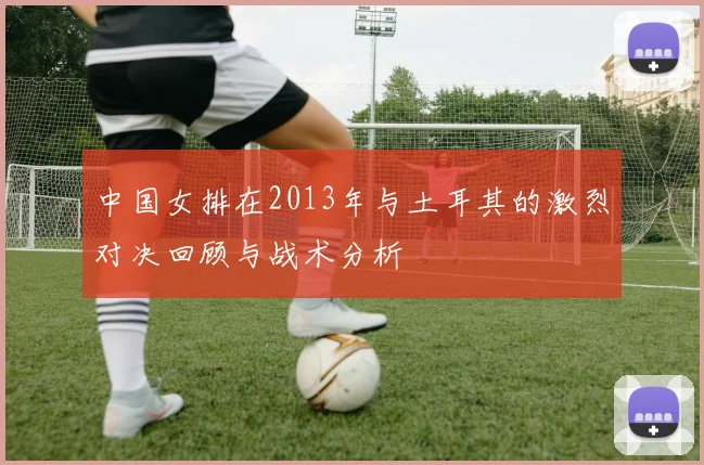 中国女排在2013年与土耳其的激烈对决回顾与战术分析