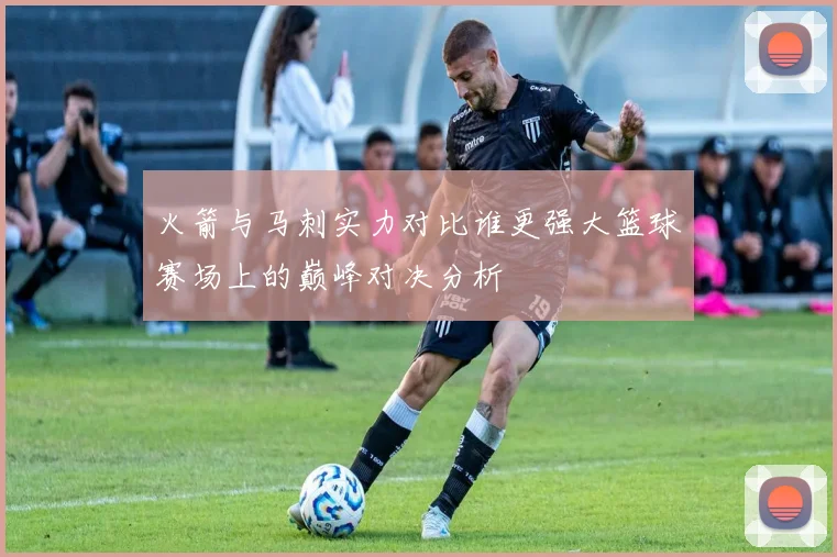 火箭与马刺实力对比谁更强大篮球赛场上的巅峰对决分析