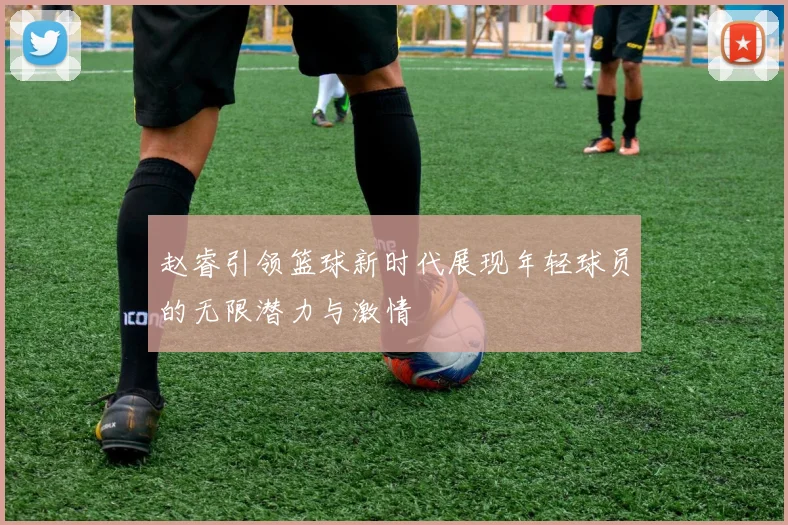 赵睿引领篮球新时代展现年轻球员的无限潜力与激情