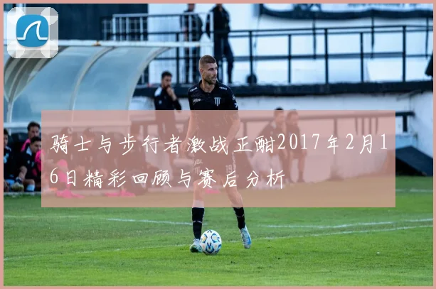 骑士与步行者激战正酣2017年2月16日精彩回顾与赛后分析