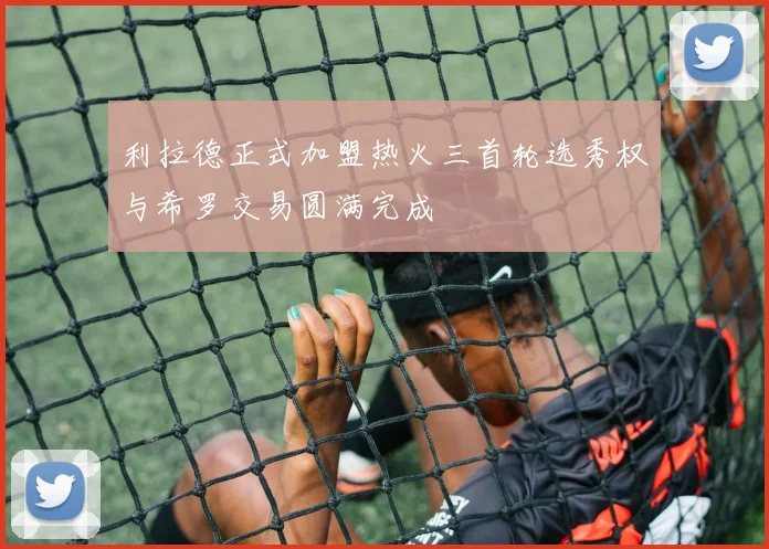 利拉德正式加盟热火三首轮选秀权与希罗交易圆满完成