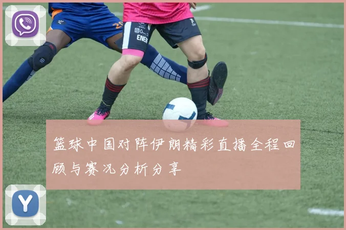 篮球中国对阵伊朗精彩直播全程回顾与赛况分析分享