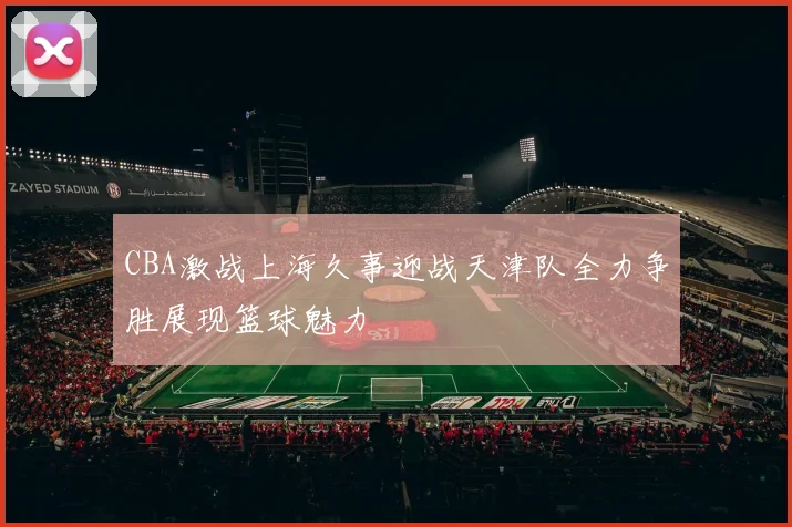 CBA激战上海久事迎战天津队全力争胜展现篮球魅力