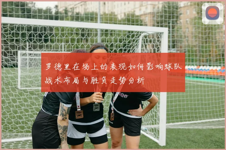 罗德里在场上的表现如何影响球队战术布局与胜负走势分析