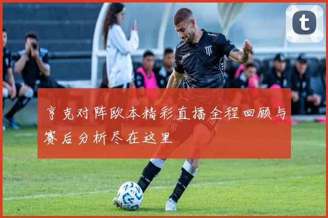 亨克对阵欧本精彩直播全程回顾与赛后分析尽在这里