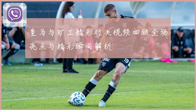 皇马与旷工精彩对决视频回顾全场亮点与精彩瞬间解析
