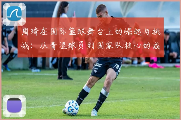 周琦在国际篮球舞台上的崛起与挑战：从青涩球员到国家队核心的成长之路