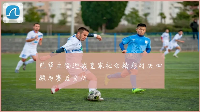 巴萨主场迎战皇家社会精彩对决回顾与赛后分析