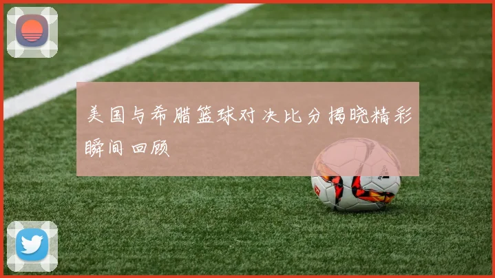 美国与希腊篮球对决比分揭晓精彩瞬间回顾
